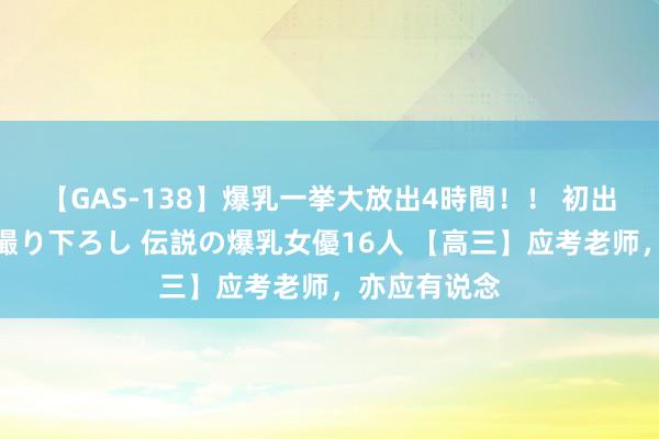 【GAS-138】爆乳一挙大放出4時間！！ 初出し！すべて撮り下ろし 伝説の爆乳女優16人 【高三】应考老师，亦应有说念
