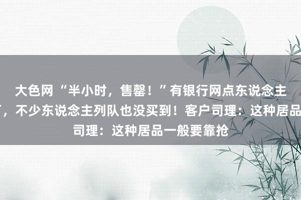 大色网 “半小时，售罄！”有银行网点东说念主均入手20万，不少东说念主列队也没买到！客户司理：这种居品一般要靠抢