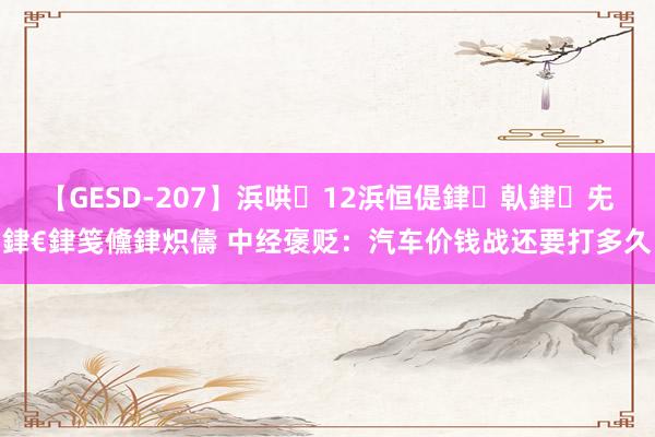 【GESD-207】浜哄12浜恒偍銉倝銉兂銉€銉笺儵銉炽儔 中经褒贬：汽车价钱战还要打多久