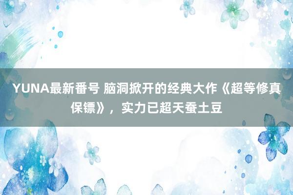 YUNA最新番号 脑洞掀开的经典大作《超等修真保镖》，实力已超天蚕土豆