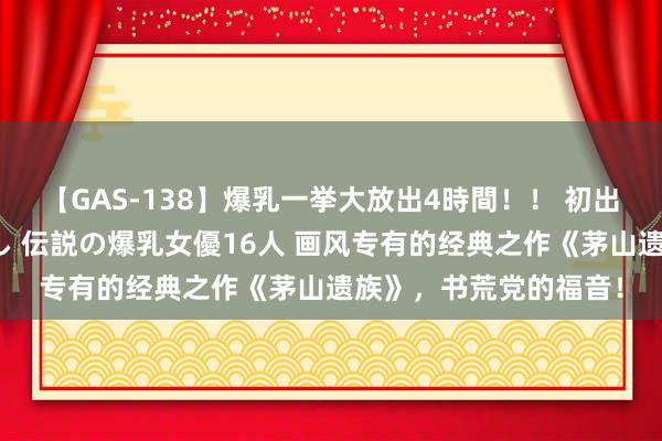 【GAS-138】爆乳一挙大放出4時間！！ 初出し！すべて撮り下ろし 伝説の爆乳女優16人 画风专有的经典之作《茅山遗族》，书荒党的福音！