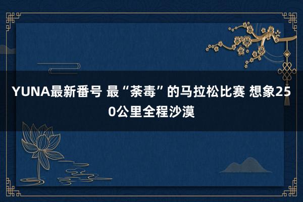 YUNA最新番号 最“荼毒”的马拉松比赛 想象250公里全程沙漠