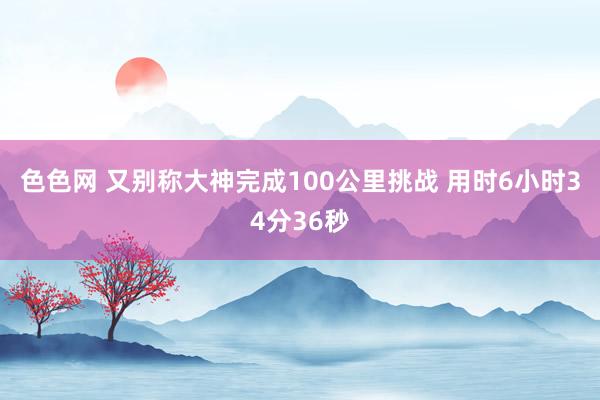 色色网 又别称大神完成100公里挑战 用时6小时34分36秒