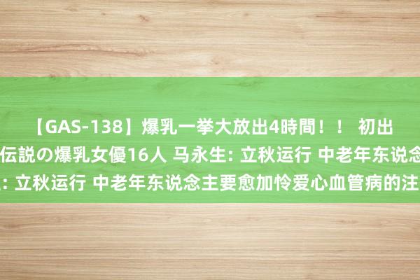 【GAS-138】爆乳一挙大放出4時間！！ 初出し！すべて撮り下ろし 伝説の爆乳女優16人 马永生: 立秋运行 中老年东说念主要愈加怜爱心血管病的注重