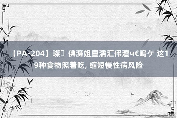 【PA-204】璨倎濂姐亶濡汇伄澶ч€嗚ゲ 这19种食物照着吃， 缩短慢性病风险