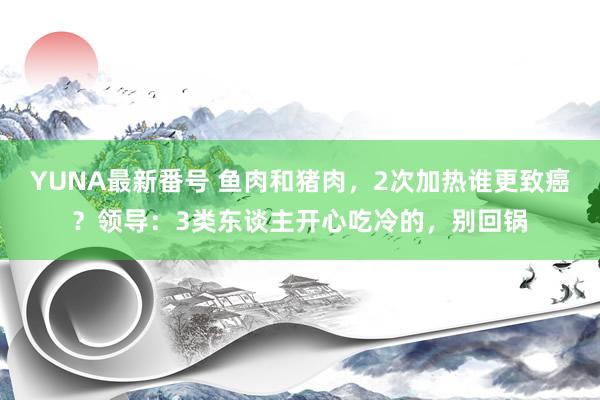 YUNA最新番号 鱼肉和猪肉，2次加热谁更致癌？领导：3类东谈主开心吃冷的，别回锅