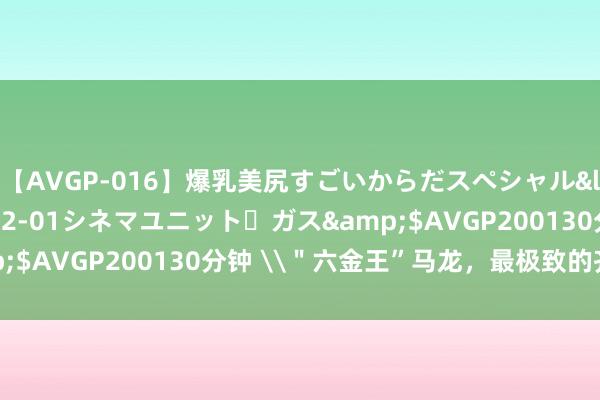 【AVGP-016】爆乳美尻すごいからだスペシャル</a>2007-12-01シネマユニット・ガス&$AVGP200130分钟 \＂六金王”马龙，最极致的齐全主义