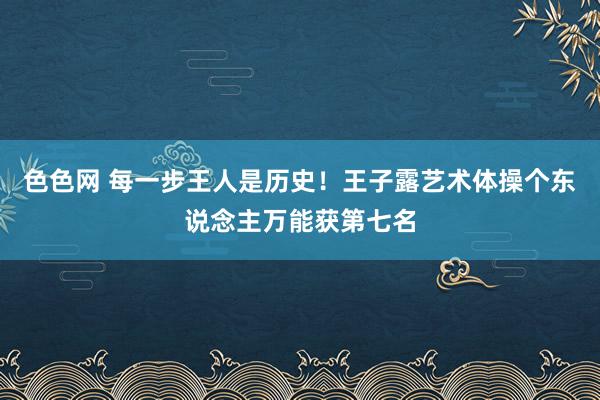 色色网 每一步王人是历史！王子露艺术体操个东说念主万能获第七名