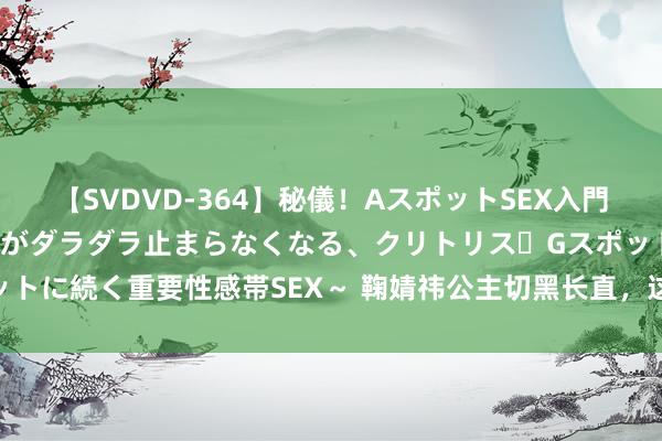 【SVDVD-364】秘儀！AスポットSEX入門 ～刺激した瞬間から愛液がダラダラ止まらなくなる、クリトリス・Gスポットに続く重要性感帯SEX～ 鞠婧祎公主切黑长直，这个发型若何样？ ​​​