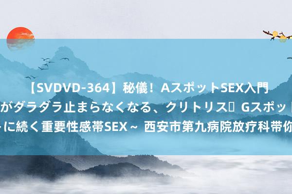 【SVDVD-364】秘儀！AスポットSEX入門 ～刺激した瞬間から愛液がダラダラ止まらなくなる、クリトリス・Gスポットに続く重要性感帯SEX～ 西安市第九病院放疗科带你了解寥落的光 — 高能射线