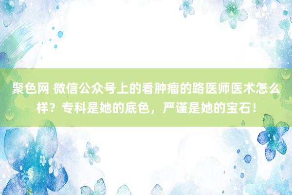 聚色网 微信公众号上的看肿瘤的路医师医术怎么样？专科是她的底色，严谨是她的宝石！