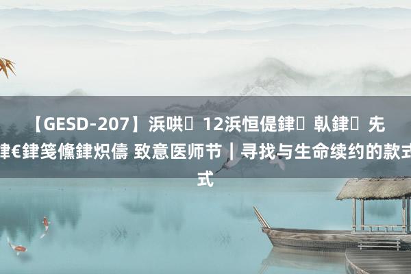 【GESD-207】浜哄12浜恒偍銉倝銉兂銉€銉笺儵銉炽儔 致意医师节｜寻找与生命续约的款式