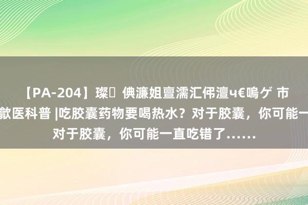 【PA-204】璨倎濂姐亶濡汇伄澶ч€嗚ゲ 市监看管&歙医科普 |吃胶囊药物要喝热水？对于胶囊，你可能一直吃错了……