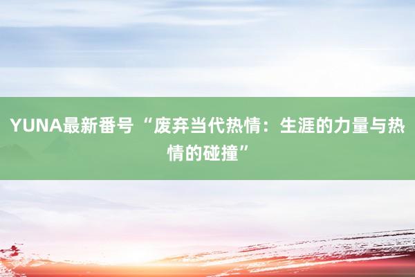 YUNA最新番号 “废弃当代热情：生涯的力量与热情的碰撞”