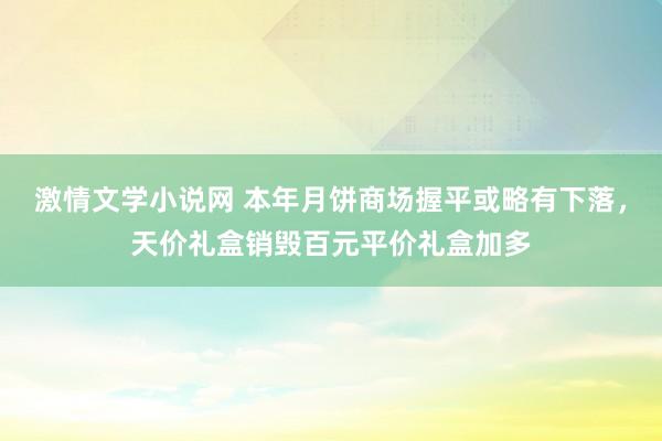 激情文学小说网 本年月饼商场握平或略有下落，天价礼盒销毁百元平价礼盒加多