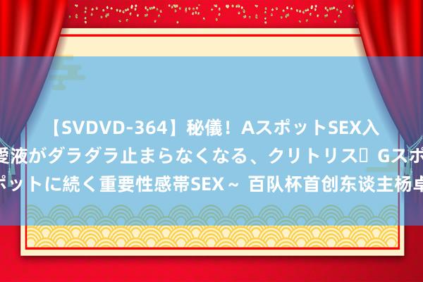 【SVDVD-364】秘儀！AスポットSEX入門 ～刺激した瞬間から愛液がダラダラ止まらなくなる、クリトリス・Gスポットに続く重要性感帯SEX～ 百队杯首创东谈主杨卓元：向着百年赛事而极力