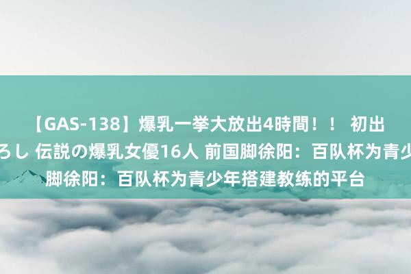 【GAS-138】爆乳一挙大放出4時間！！ 初出し！すべて撮り下ろし 伝説の爆乳女優16人 前国脚徐阳：百队杯为青少年搭建教练的平台