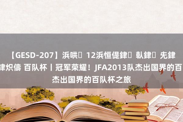 【GESD-207】浜哄12浜恒偍銉倝銉兂銉€銉笺儵銉炽儔 百队杯丨冠军荣耀！JFA2013队杰出国界的百队杯之旅