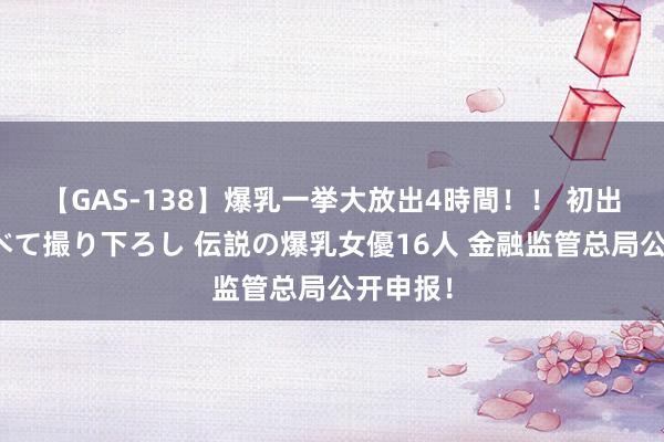 【GAS-138】爆乳一挙大放出4時間！！ 初出し！すべて撮り下ろし 伝説の爆乳女優16人 金融监管总局公开申报！