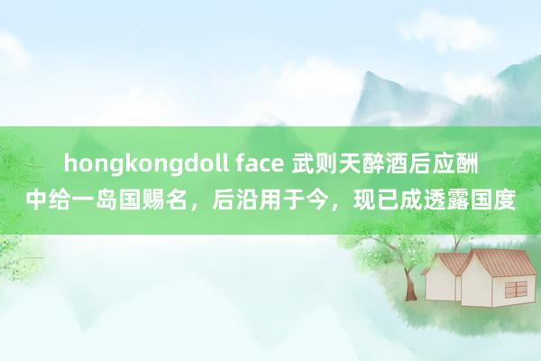 hongkongdoll face 武则天醉酒后应酬中给一岛国赐名，后沿用于今，现已成透露国度