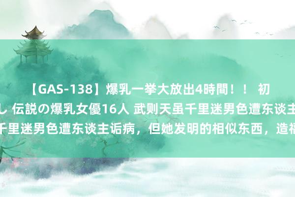 【GAS-138】爆乳一挙大放出4時間！！ 初出し！すべて撮り下ろし 伝説の爆乳女優16人 武则天虽千里迷男色遭东谈主诟病，但她发明的相似东西，造福后世须眉