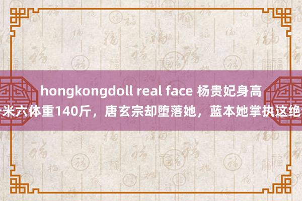 hongkongdoll real face 杨贵妃身高一米六体重140斤，唐玄宗却堕落她，蓝本她掌执这绝活