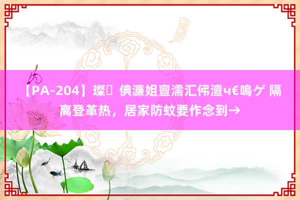 【PA-204】璨倎濂姐亶濡汇伄澶ч€嗚ゲ 隔离登革热，居家防蚊要作念到→