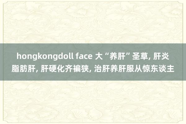 hongkongdoll face 大“养肝”圣草， 肝炎脂肪肝， 肝硬化齐褊狭， 治肝养肝服从惊东谈主