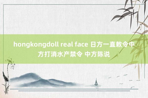 hongkongdoll real face 日方一直敕令中方打消水产禁令 中方陈说