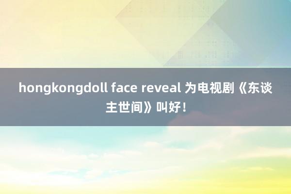 hongkongdoll face reveal 为电视剧《东谈主世间》叫好！