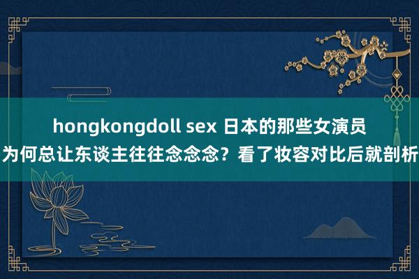 hongkongdoll sex 日本的那些女演员，为何总让东谈主往往念念念？看了妆容对比后就剖析了