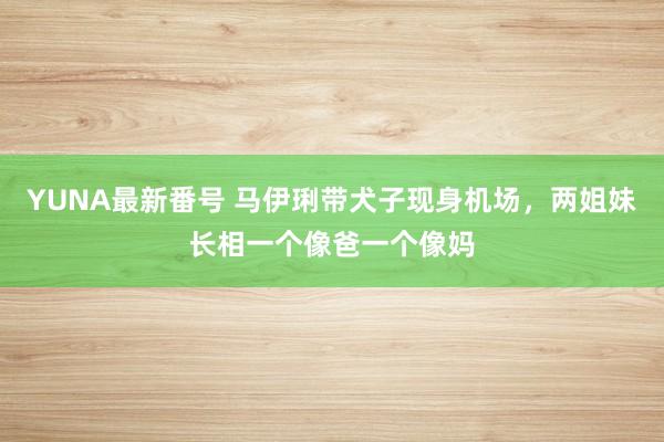 YUNA最新番号 马伊琍带犬子现身机场，两姐妹长相一个像爸一个像妈