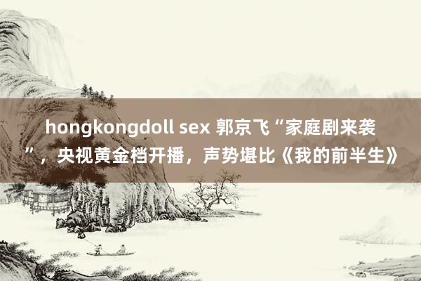 hongkongdoll sex 郭京飞“家庭剧来袭”，央视黄金档开播，声势堪比《我的前半生》