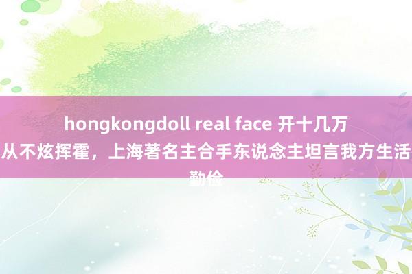 hongkongdoll real face 开十几万的车、从不炫挥霍，上海著名主合手东说念主坦言我方生活很勤俭