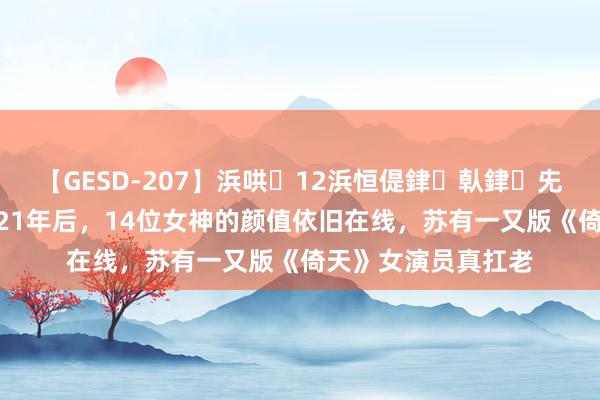 【GESD-207】浜哄12浜恒偍銉倝銉兂銉€銉笺儵銉炽儔 21年后，14位女神的颜值依旧在线，苏有一又版《倚天》女演员真扛老