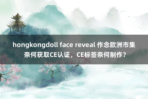 hongkongdoll face reveal 作念欧洲市集 奈何获取CE认证，CE标签奈何制作？