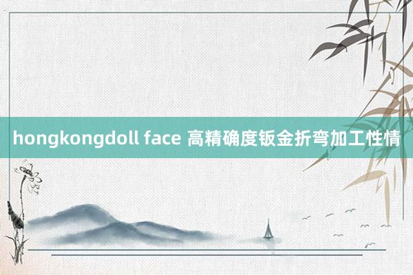 hongkongdoll face 高精确度钣金折弯加工性情