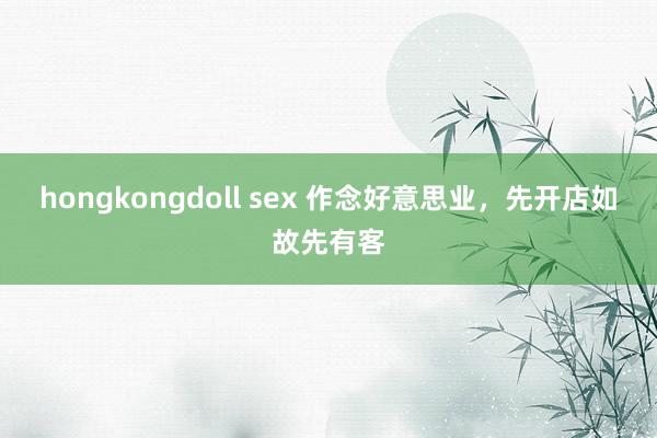 hongkongdoll sex 作念好意思业，先开店如故先有客