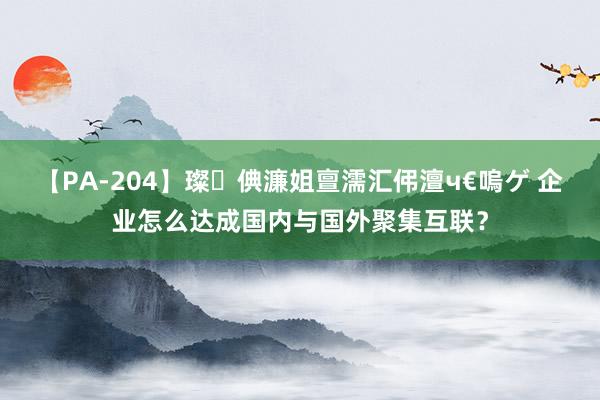 【PA-204】璨倎濂姐亶濡汇伄澶ч€嗚ゲ 企业怎么达成国内与国外聚集互联？