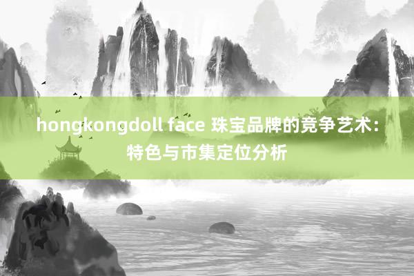 hongkongdoll face 珠宝品牌的竞争艺术：特色与市集定位分析