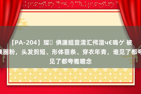 【PA-204】璨倎濂姐亶濡汇伄澶ч€嗚ゲ 被50+大姨圈粉，头发剪短、形体苗条、穿衣年青，谁见了都夸雅瞻念