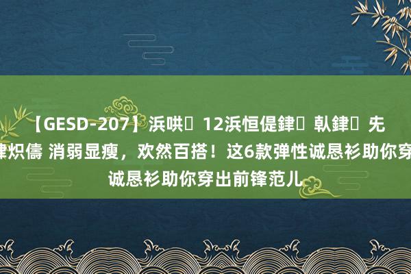 【GESD-207】浜哄12浜恒偍銉倝銉兂銉€銉笺儵銉炽儔 消弱显瘦，欢然百搭！这6款弹性诚恳衫助你穿出前锋范儿