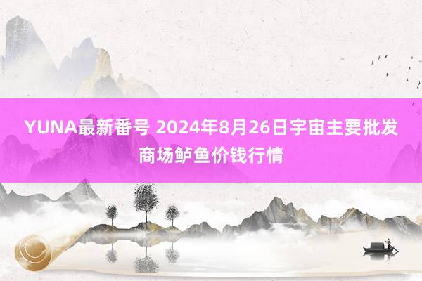 YUNA最新番号 2024年8月26日宇宙主要批发商场鲈鱼价钱行情