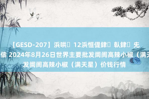 【GESD-207】浜哄12浜恒偍銉倝銉兂銉€銉笺儵銉炽儔 2024年8月26日世界主要批发阛阓高辣小椒（满天星）价钱行情