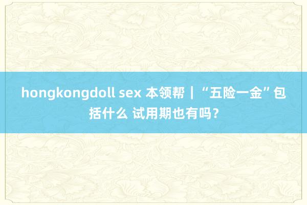 hongkongdoll sex 本领帮｜“五险一金”包括什么 试用期也有吗？