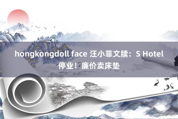 hongkongdoll face 汪小菲文牍：S Hotel停业！廉价卖床垫