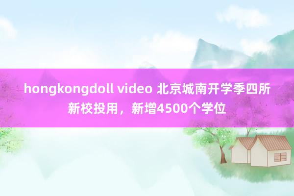 hongkongdoll video 北京城南开学季四所新校投用，新增4500个学位