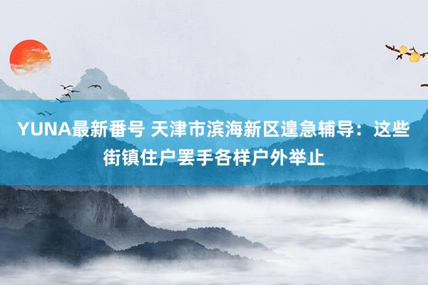 YUNA最新番号 天津市滨海新区遑急辅导：这些街镇住户罢手各样户外举止