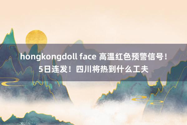 hongkongdoll face 高温红色预警信号！5日连发！四川将热到什么工夫