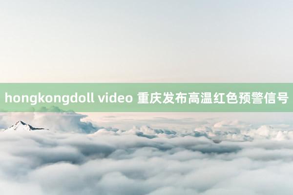 hongkongdoll video 重庆发布高温红色预警信号